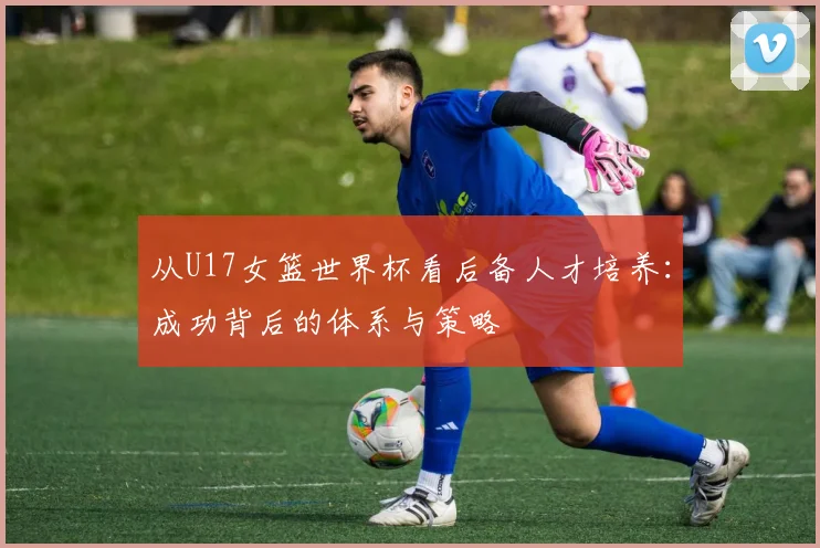 从U17女篮世界杯看后备人才培养：成功背后的体系与策略