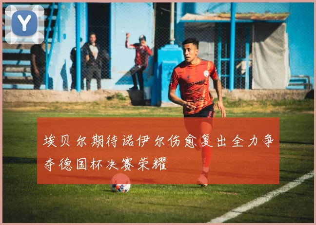 埃贝尔期待诺伊尔伤愈复出全力争夺德国杯决赛荣耀