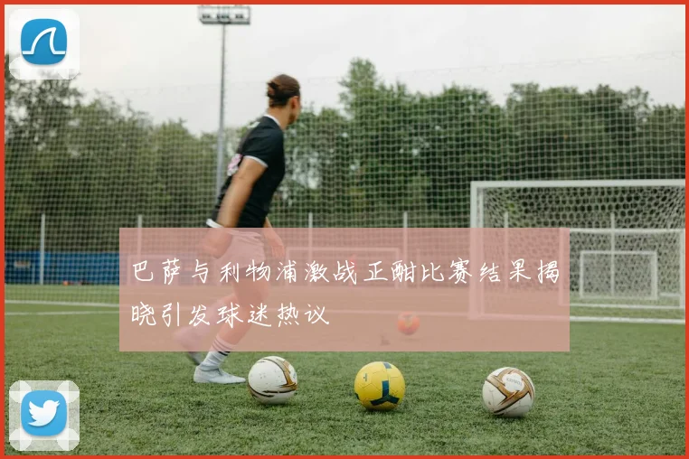 巴萨与利物浦激战正酣比赛结果揭晓引发球迷热议