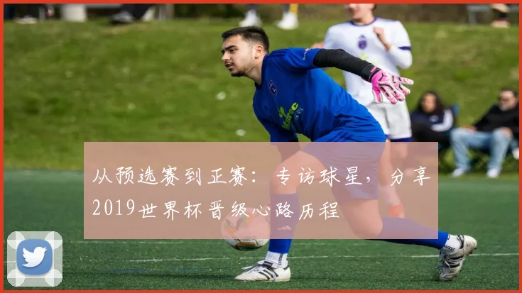 从预选赛到正赛：专访球星，分享2019世界杯晋级心路历程