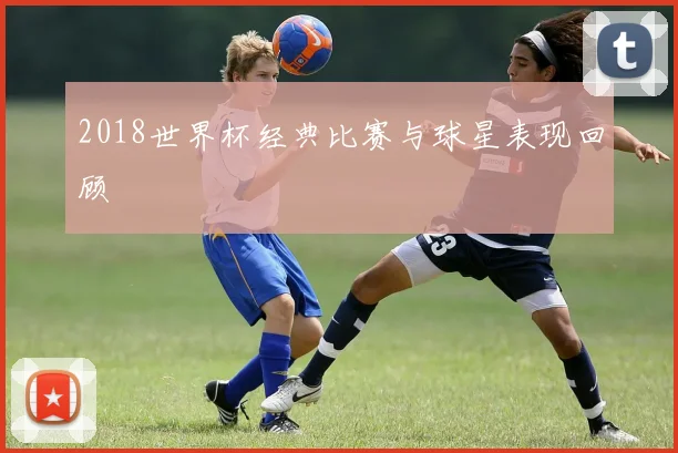 2018世界杯经典比赛与球星表现回顾